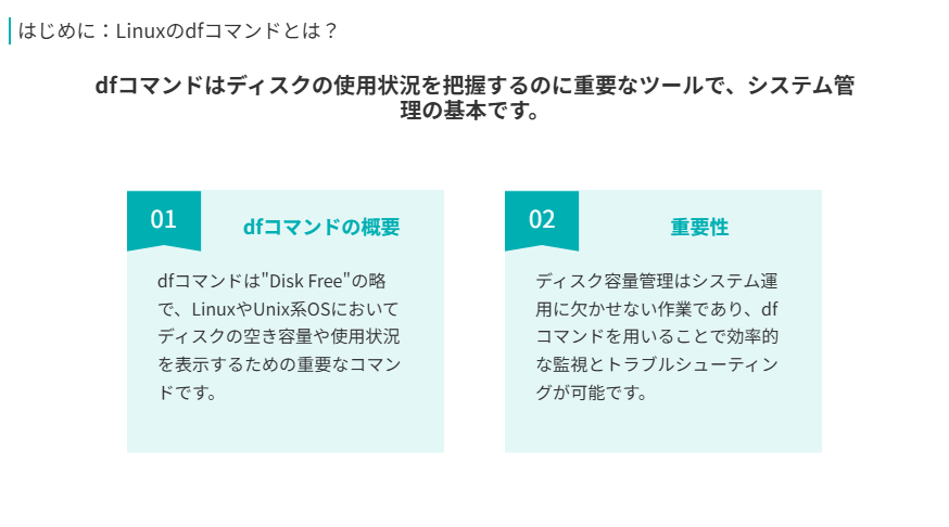 はじめに Linuxのdfコマンドとは?
dfコマンドはディスクの使用状況を把握するのに重要なツールで、システム管理の基本です。
dfコマンドの概要
dfコマンドは"Disk Free"の略で、LinuxやUnix系OSにおいてディスクの空き容量や使用状況を表示するための重要なコマンドです。
重要性
ディスク容量管理はシステム運用に欠かせない作業であり、dfコマンドを用いることで効率的な監視とトラブルシューティングが可能です。