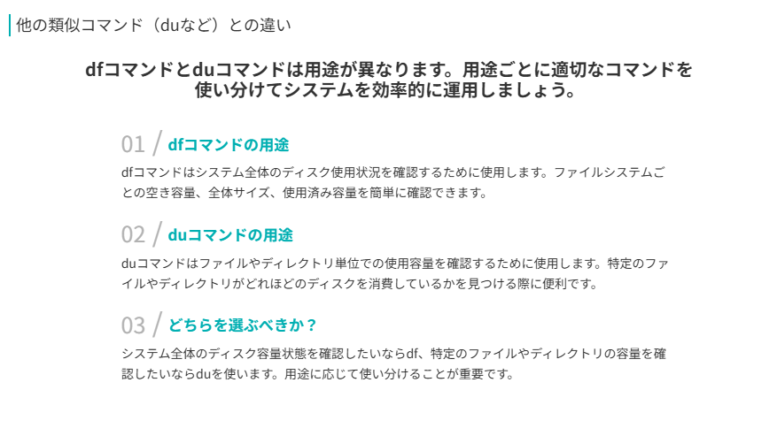 他の類似コマンド(duなど)との違い
dfコマンドとduコマンドは用途が異なります。用途ごとに適切なコマンドを使い分けてシステムを効率的に運用しましょう。
dfコマンドの用途
dfコマンドはシステム全体のディスク使用状況を確認するために使用します。ファイルシステムごとの空き容量、全体サイズ、使用済み容量を簡単に確認できます。
duコマンドの用途
duコマンドはファイルやディレクトリ単位での使用容量を確認するために使用します。特定のファイルやディレクトリがどれほどのディスクを消費しているかを見つける際に便利です。
どちらを選ぶべきか?
システム全体のディスク容量状態を確認したいならdf、特定のファイルやディレクトリの容量を確認したいならduを使います。用途に応じて使い分けることが重要です。