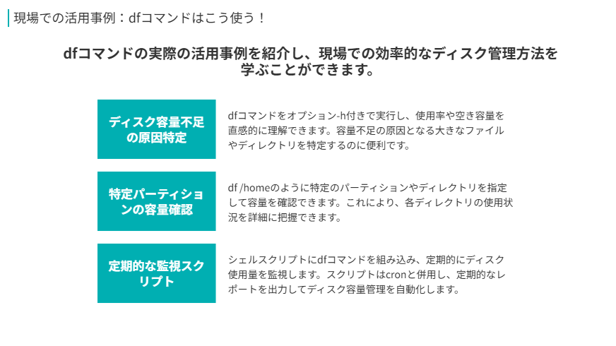 dfコマンドの活用方法
dfコマンドの実際の活用事例を紹介し、現場での効率的なディスク管理方法を学ぶことができます。
ディスク容量不足の原因特定
dfコマンドをオプション-h付きで実行し、使用率や空き容量を直感的に理解できます。容量不足の原因となる大きなファイルやディレクトリを特定するのに便利です。
特定パーティションの容量確認
df /homeのように特定のパーティションやディレクトリを指定して容量を確認できます。これにより、各ディレクトリの使用状況を詳細に把握できます。
定期的な監視スクリプト
シェルスクリプトにdfコマンドを組み込み、定期的にディスク使用量を監視します。スクリプトはcronと併用し、定期的なレポートを出力してディスク容量管理を自動化します。
