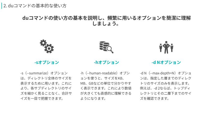 duコマンドの使い方の基本を説明し、頻繁に用いるオプションを簡潔に理解しましょう。
-hオプション
-h(--human-readable)オプションを使うと、サイズをKB、MB、GBなどの単位で分かりやすく表示できます。これにより数値が大きくても直感的に理解できるようになります。
-sオプション
-s(--summarize)オプションは、ディレクトリ全体のサイズを表示するために用います。これにより、各サブディレクトリのサイズを細かく見ることなく、合計サイズを一目で把握できます。
-d Nオプション
-d N(--max-depth=N)オプションは、指定した層までのディレクトリのサイズのみを表示します。例えば、-d 2ならば、トップディレクトリとその二層下までのサイズを確認できます。