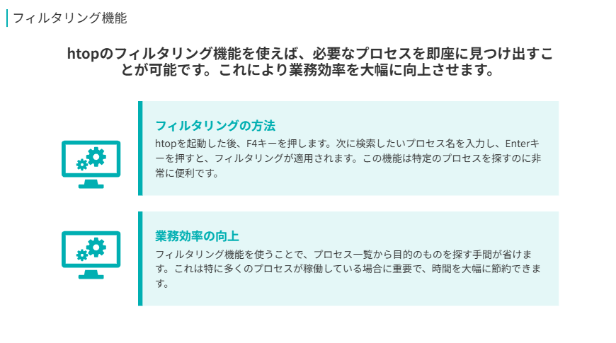 フィルタリング機能
htopのフィルタリング機能を使えば、必要なプロセスを即座に見つけ出すことが可能です。これにより業務効率を大幅に向上させます。
フィルタリングの方法
htopを起動した後、F4キーを押します。次に検索したいプロセス名を入力し、Enterキーを押すと、フィルタリングが適用されます。この機能は特定のプロセスを探すのに非常に便利です。
業務効率の向上
フィルタリング機能を使うことで、プロセス一覧から目的のものを探す手間が省けます。これは特に多くのプロセスが稼働している場合に重要で、時間を大幅に節約できます。