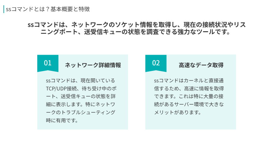 ssコマンドとは?基本概要と特徴
ssコマンドは、ネットワークのソケット情報を取得し、現在の接続状況やリスニングポート、送受信キューの状態を調査できる強力なツールです。
ネットワーク詳細情報
ssコマンドは、現在開いているTCP/UDP接続、待ち受け中のポート、送受信キューの状態を詳細に表示します。特にネットワークのトラブルシューティング時に有用です。
高速なデータ取得
ssコマンドはカーネルと直接通信するため、高速に情報を取得できます。これは特に大量の接続があるサーバー環境で大きなメリットがあります。