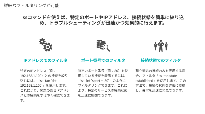 詳細なフィルタリングが可能
ssコマンドを使えば、特定のポートやIPアドレス、接続状態を簡単に絞り込め、トラブルシューティングが迅速かつ効果的に行えます。
ポート番号でのフィルタ
特定のポート番号(例:80)を使用している接続を表示するには、「ss -lnt 'sport = :80'」のようにフィルタリングできます。これにより、特定のサービスの接続状態を迅速に把握できます。
IPアドレスでのフィルタ
特定のIPアドレス(例:192.168.1.100)との接続を絞り込むには、「ss -tan 'dst 192.168.1.100'」を使用します。これにより、問題のあるIPアドレスとの接続をすばやく確認できます。
接続状態でのフィルタ
確立済みの接続のみを表示する場合、フィルタ「ss -tan state established」を使用します。この方法で、接続の状態を詳細に監視し、異常を迅速に発見できます。
