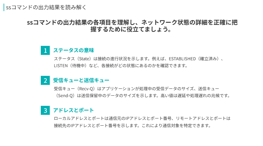 ssコマンドの出力結果を読み解く
ssコマンドの出力結果の各項目を理解し、ネットワーク状態の詳細を正確に把握するために役立てましょう。
ステータスの意味
ステータス(State)は接続の進行状況を示します。例えば、ESTABLISHED(確立済み)、LISTEN(待機中)など、各接続がどの状態にあるのかを確認できます。
受信キューと送信キュー
受信キュー(Recv-Q)はアプリケーションが処理中の受信データのサイズ、送信キュー(Send-Q)は送信保留中のデータのサイズを示します。高い値は遅延や処理遅れの兆候です。
アドレスとポート
ローカルアドレスとポートは通信元のIPアドレスとポート番号、リモートアドレスとポートは接続先のIPアドレスとポート番号を示します。これにより通信対象を特定できます。