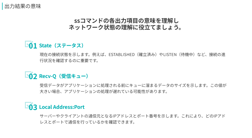 出力結果の意味
ssコマンドの各出力項目の意味を理解し
ネットワーク状態の理解に役立てましょう。
State(ステータス)
現在の接続状態を示します。例えば、ESTABLISHED(確立済み)やLISTEN(待機中)など、接続の進行状況を確認するのに重要です。
Recv-Q(受信キュー)
受信データがアプリケーションに処理される前にキューに溜まるデータのサイズを示します。この値が大きい場合、アプリケーションの処理が遅れている可能性があります。
Local Address:Port
サーバーやクライアントの通信元となるIPアドレスとポート番号を示します。これにより、どのIPアドレスとポートで通信を行っているかを確認できます。