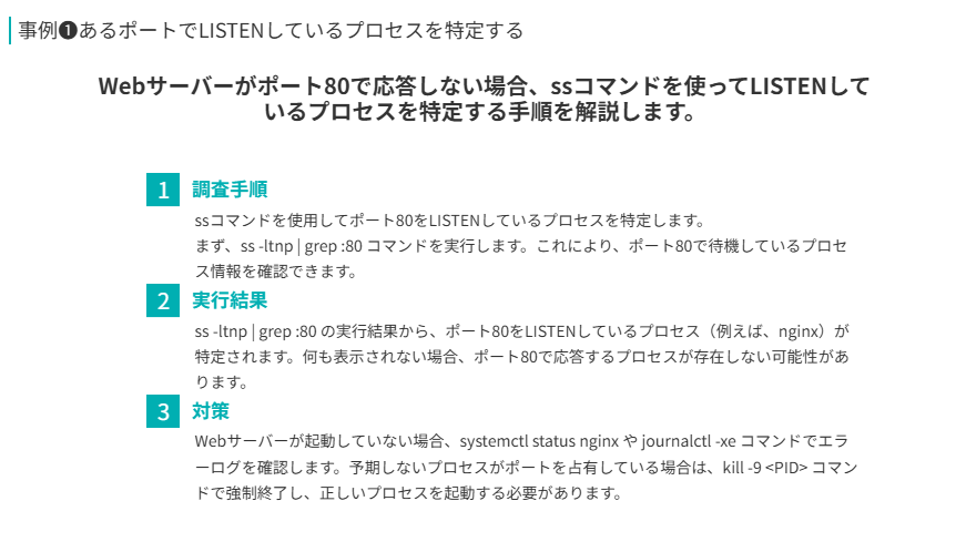 事例❶の要点
Webサーバーがポート80で応答しない場合、ssコマンドを使ってLISTENしているプロセスを特定する手順を解説します。
調査手順
ssコマンドを使用してポート80をLISTENしているプロセスを特定します。
まず、ss -ltnp | grep :80 コマンドを実行します。これにより、ポート80で待機しているプロセス情報を確認できます。
実行結果
ss -ltnp | grep :80 の実行結果から、ポート80をLISTENしているプロセス(例えば、nginx)が特定されます。何も表示されない場合、ポート80で応答するプロセスが存在しない可能性があります。
対策
Webサーバーが起動していない場合、systemctl status nginx や journalctl -xe コマンドでエラーログを確認します。予期しないプロセスがポートを占有している場合は、kill -9 <PID> コマンドで強制終了し、正しいプロセスを起動する必要があります。