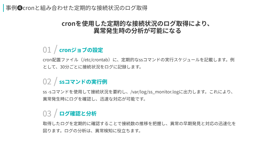 事例❹の補足
cronを使用した定期的な接続状況のログ取得により、
異常発生時の分析が可能になる
cronジョブの設定
cron配置ファイル(/etc/crontab)に、定期的なssコマンドの実行スケジュールを記載します。例として、30分ごとに接続状況をログに記録します。
ssコマンドの実行例
ss -sコマンドを使用して接続状況を要約し、/var/log/ss_monitor.logに出力します。これにより、異常発生時にログを確認し、迅速な対応が可能です。
ログ確認と分析
取得したログを定期的に確認することで接続数の推移を把握し、異常の早期発見と対応の迅速化を図ります。ログの分析は、異常検知に役立ちます。