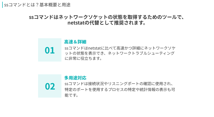 SSコマンドの概要
ssコマンドはネットワークソケットの状態を取得するためのツールで、netstatの代替として推奨されます。
高速&詳細
ssコマンドはnetstatに比べて高速かつ詳細にネットワークソケットの状態を表示でき、ネットワークトラブルシューティングに非常に役立ちます。
多用途対応
ssコマンドは接続状況やリスニングポートの確認に使用され、特定のポートを使用するプロセスの特定や統計情報の表示も可能です。