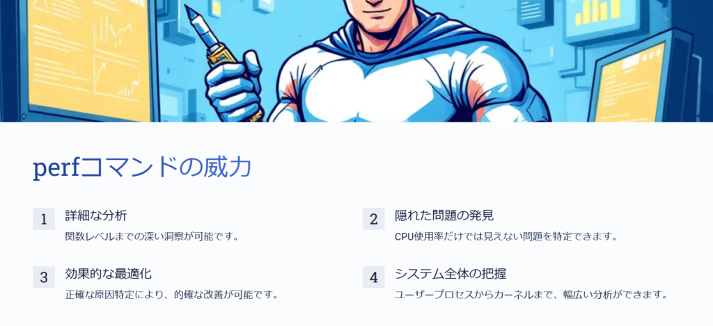 perfコマンドの威力
詳細な分析
関数レベルまでの深い洞察が可能です。
隠れた問題の発見
CPU使用率だけでは見えない問題を特定できます。
効果的な最適化
正確な原因特定により、的確な改善が可能です。
システム全体の把握
ユーザープロセスからカーネルまで、幅広い分析ができます。