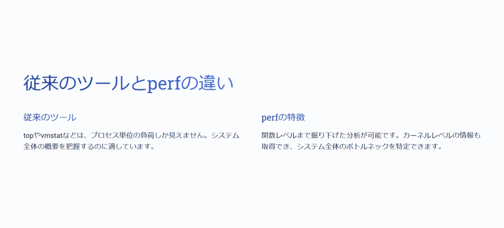 従来のツールとperfの違い
従来のツール
topやvmstatなどは、プロセス単位の負荷しか見えません。システム全体の概要を把握するのに適しています。
perfの特徴
関数レベルまで掘り下げた分析が可能です。カーネルレベルの情報も取得でき、システム全体のボトルネックを特定できます。