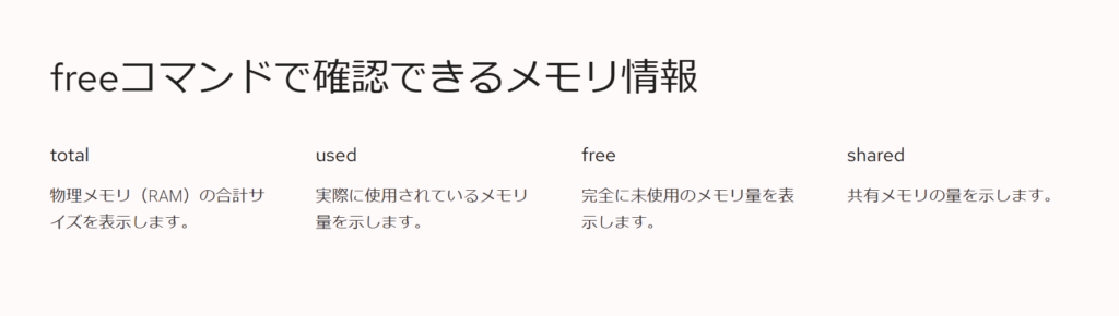 freeコマンドで確認できるメモリ情報
total
物理メモリ(RAM)の合計サイズを表示します。
used
実際に使用されているメモリ量を示します。
free
完全に未使用のメモリ量を表示します。
shared
共有メモリの量を示します。