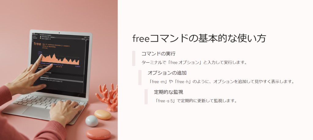 freeコマンドの基本的な使い方
コマンドの実行
ターミナルで「free オプション」と入力して実行します。
オプションの追加
「free -m」や「free -h」のように、オプションを追加して見やすく表示します。
定期的な監視
「free -s 5」で定期的に更新して監視します。