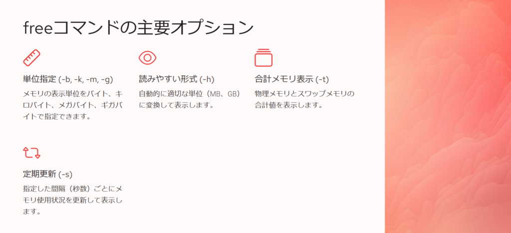 freeコマンドの主要オプション
単位指定 (-b, -k, -m, -g)
メモリの表示単位をバイト、キロバイト、メガバイト、ギガバイトで指定できます。
読みやすい形式 (-h)
自動的に適切な単位(MB、GB)に変換して表示します。
合計メモリ表示 (-t)
物理メモリとスワップメモリの合計値を表示します。
定期更新 (-s)
指定した間隔(秒数)ごとにメモリ使用状況を更新して表示します。
