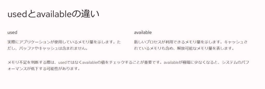 usedとavailableの違い
used
実際にアプリケーションが使用しているメモリ量を示します。ただし、バッファやキャッシュは含まれません。
available
新しいプロセスが利用できるメモリ量を示します。キャッシュされているメモリも含め、解放可能なメモリ量を表します。
メモリ不足を判断する際は、usedではなくavailableの値をチェックすることが重要です。availableが極端に少なくなると、システムのパフォーマンスが低下する可能性があります。