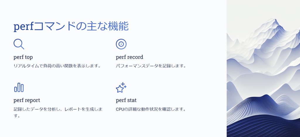 perfコマンドの主な機能
perf top
リアルタイムで負荷の高い関数を表示します。
perf record
パフォーマンスデータを記録します。
perf report
記録したデータを分析し、レポートを生成します。
perf stat
CPUの詳細な動作状況を確認します。