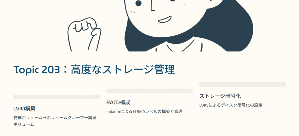 Topic 203：高度なストレージ管理

LVM構築

物理ボリューム→ボリュームグループ→論理ボリューム

RAID構成

mdadmによる各RAIDレベルの構築と管理

ストレージ暗号化

LUKSによるディスク暗号化の設定