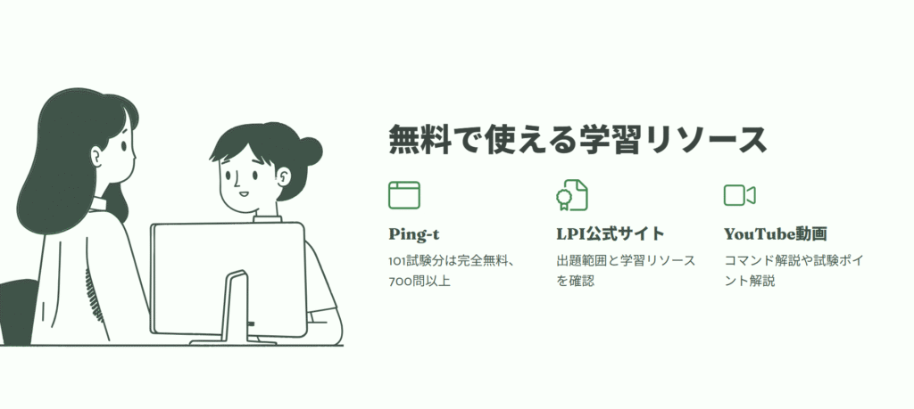 無料で使える学習リソース
Ping-t
101試験分は完全無料、700問以上
LPI公式サイト
出題範囲と学習リソースを確認
YouTube動画
コマンド解説や試験ポイント解説