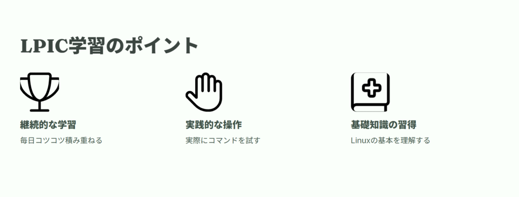 LPIC学習のポイント
継続的な学習
毎日コツコツ積み重ねる
実践的な操作
実際にコマンドを試す
基礎知識の習得
Linuxの基本を理解する