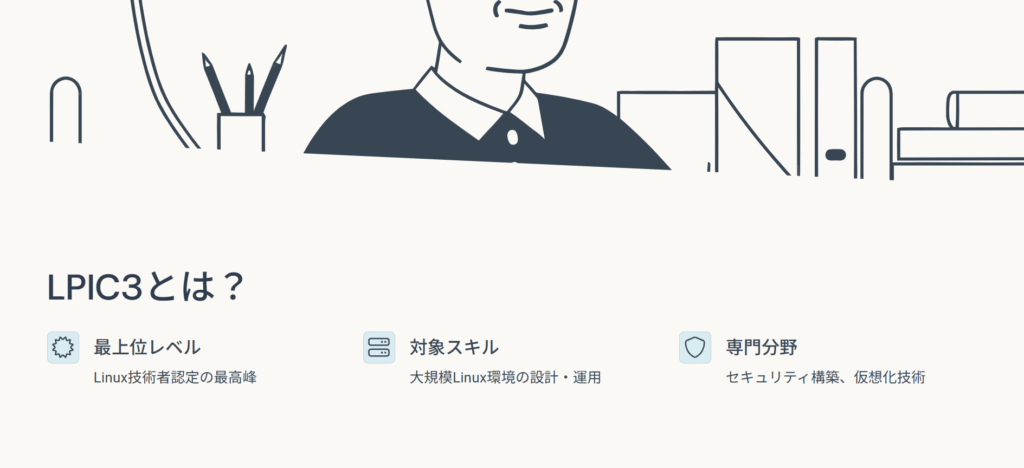 LPIC3とは?
最上位レベル
Linux技術者認定の最高峰
対象スキル
大規模Linux環境の設計・運用
専門分野
セキュリティ構築、仮想化技術