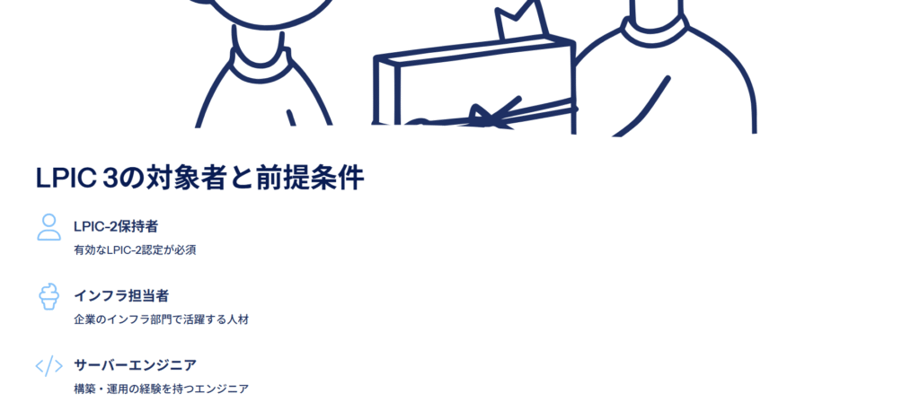LPIC 3の対象者と前提条件
LPIC-2保持者
有効なLPIC-2認定が必須
インフラ担当者
企業のインフラ部門で活躍する人材
サーバーエンジニア
構築・運用の経験を持つエンジニア