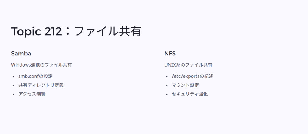 Topic 212:ファイル共有
Samba
Windows連携のファイル共有
smb.confの設定
共有ディレクトリ定義
アクセス制御
NFS
UNIX系のファイル共有
/etc/exportsの記述
マウント設定
セキュリティ強化