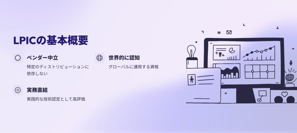 LPICの基本概要
ベンダー中立
特定のディストリビューションに依存しない
世界的に認知
グローバルに通用する資格
実務直結
実践的な技術認定として高評価