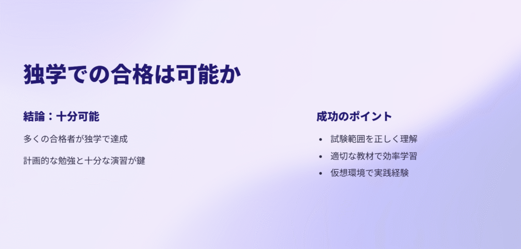 独学での合格は可能か
結論:十分可能
多くの合格者が独学で達成
計画的な勉強と十分な演習が鍵
成功のポイント
試験範囲を正しく理解
適切な教材で効率学習
仮想環境で実践経験