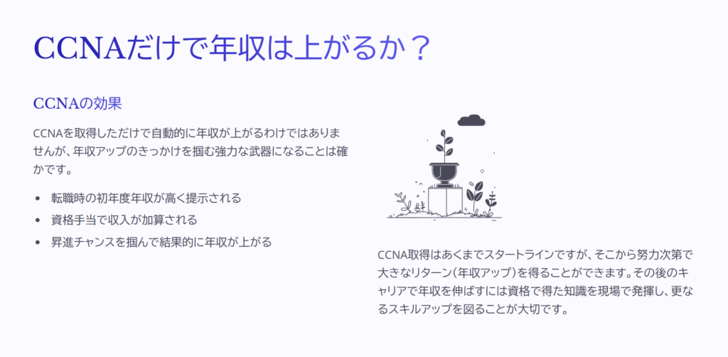 CCNAだけで年収は上がるか?
CCNAの効果
CCNAを取得しただけで自動的に年収が上がるわけではありませんが、年収アップのきっかけを掴む強力な武器になることは確かです。
転職時の初年度年収が高く提示される
資格手当で収入が加算される
昇進チャンスを掴んで結果的に年収が上がる
CCNA取得はあくまでスタートラインですが、そこから努力次第で大きなリターン(年収アップ)を得ることができます。その後のキャリアで年収を伸ばすには資格で得た知識を現場で発揮し、更なるスキルアップを図ることが大切です。