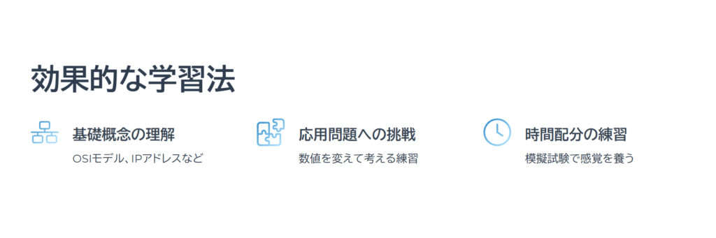 効果的な学習法

基礎概念の理解

OSIモデル、IPアドレスなど

応用問題への挑戦

数値を変えて考える練習

時間配分の練習

模擬試験で感覚を養う