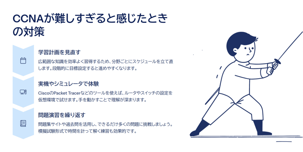 CCNAが難しすぎると感じたときの対策

学習計画を見直す

広範囲な知識を効率よく習得するため、分野ごとにスケジュールを立て直します。段階的に目標設定すると進めやすくなります。

実機やシミュレータで体験

CiscoのPacket Tracerなどのツールを使えば、ルータやスイッチの設定を仮想環境で試せます。手を動かすことで理解が深まります。

問題演習を繰り返す

問題集サイトや過去問を活用し、できるだけ多くの問題に挑戦しましょう。模擬試験形式で時間を計って解く練習も効果的です。