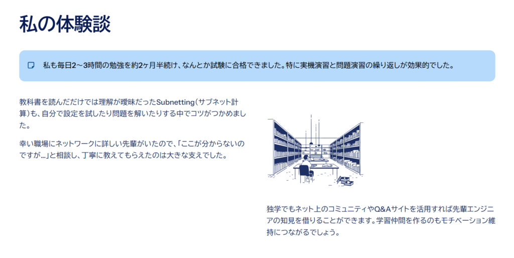 私の体験談

私も毎日2～3時間の勉強を約2ヶ月半続け、なんとか試験に合格できました。特に実機演習と問題演習の繰り返しが効果的でした。

教科書を読んだだけでは理解が曖昧だったSubnetting（サブネット計算）も、自分で設定を試したり問題を解いたりする中でコツがつかめました。

幸い職場にネットワークに詳しい先輩がいたので、「ここが分からないのですが…」と相談し、丁寧に教えてもらえたのは大きな支えでした。

独学でもネット上のコミュニティやQ&Aサイトを活用すれば先輩エンジニアの知見を借りることができます。学習仲間を作るのもモチベーション維持につながるでしょう。