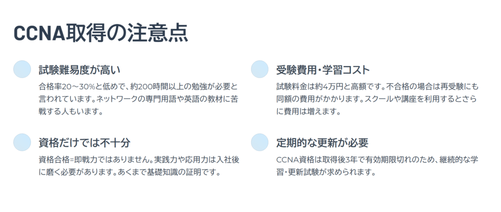 CCNA取得の注意点

試験難易度が高い

合格率20〜30%と低めで、約200時間以上の勉強が必要と言われています。ネットワークの専門用語や英語の教材に苦戦する人もいます。

受験費用・学習コスト

試験料金は約4万円と高額です。不合格の場合は再受験にも同額の費用がかかります。スクールや講座を利用するとさらに費用は増えます。

資格だけでは不十分

資格合格=即戦力ではありません。実践力や応用力は入社後に磨く必要があります。あくまで基礎知識の証明です。

定期的な更新が必要

CCNA資格は取得後3年で有効期限切れのため、継続的な学習・更新試験が求められます。