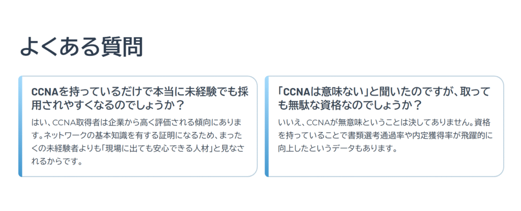 よくある質問

CCNAを持っているだけで本当に未経験でも採用されやすくなるのでしょうか？

はい、CCNA取得者は企業から高く評価される傾向にあります。ネットワークの基本知識を有する証明になるため、まったくの未経験者よりも「現場に出ても安心できる人材」と見なされるからです。

「CCNAは意味ない」と聞いたのですが、取っても無駄な資格なのでしょうか？

いいえ、CCNAが無意味ということは決してありません。資格を持っていることで書類選考通過率や内定獲得率が飛躍的に向上したというデータもあります。