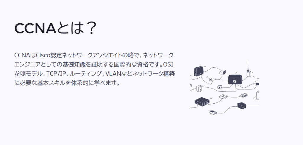 CCNAとは?
CCNAはCisco認定ネットワークアソシエイトの略で、ネットワークエンジニアとしての基礎知識を証明する国際的な資格です。OSI参照モデル、TCP/IP、ルーティング、VLANなどネットワーク構築に必要な基本スキルを体系的に学べます。