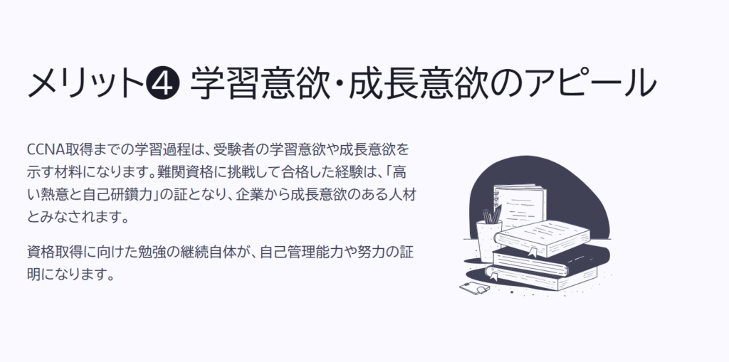 メリット❹ 学習意欲・成長意欲のアピール
CCNA取得までの学習過程は、受験者の学習意欲や成長意欲を示す材料になります。難関資格に挑戦して合格した経験は、「高い熱意と自己研鑽力」の証となり、企業から成長意欲のある人材とみなされます。
資格取得に向けた勉強の継続自体が、自己管理能力や努力の証明になります。