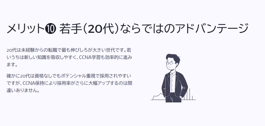 メリット❿ 若手(20代)ならではのアドバンテージ
20代は未経験からの転職で最も伸びしろが大きい世代です。若いうちは新しい知識を吸収しやすく、CCNA学習も効率的に進みます。
確かに20代は資格なしでもポテンシャル重視で採用されやすいですが、CCNA保持により採