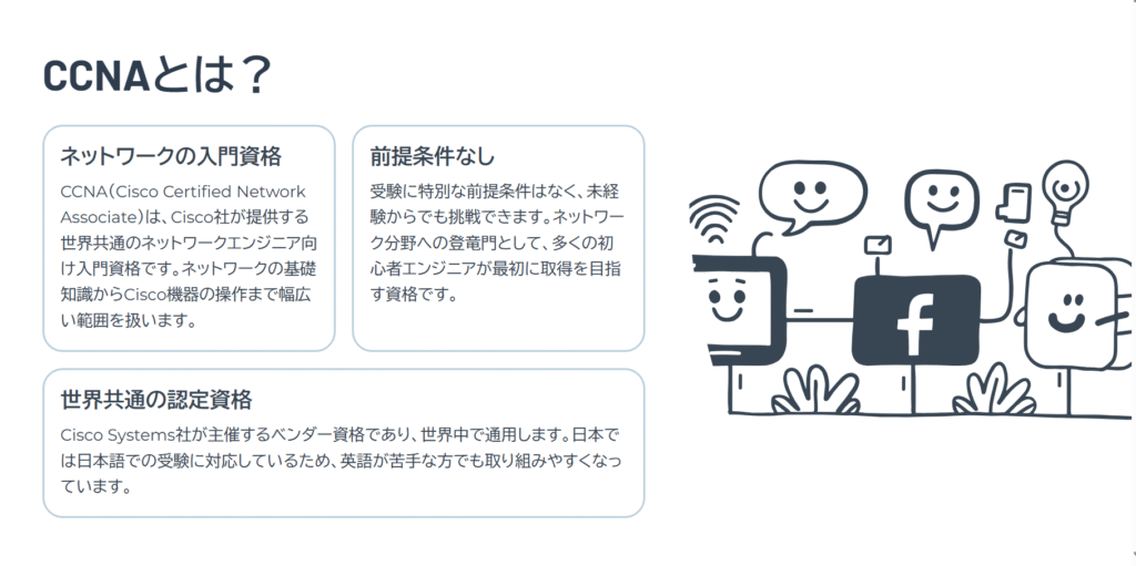 CCNAとは?
ネットワークの入門資格
CCNA(Cisco Certified Network Associate)は、Cisco社が提供する世界共通のネットワークエンジニア向け入門資格です。ネットワークの基礎知識からCisco機器の操作まで幅広い範囲を扱います。
前提条件なし
受験に特別な前提条件はなく、未経験からでも挑戦できます。ネットワーク分野への登竜門として、多くの初心者エンジニアが最初に取得を目指す資格です。
世界共通の認定資格
Cisco Systems社が主催するベンダー資格であり、世界中で通用します。日本では日本語での受験に対応しているため、英語が苦手な方でも取り組みやすくなっています。