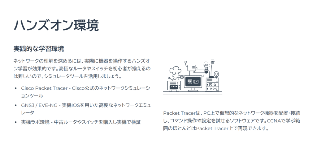 ハンズオン環境
実践的な学習環境
ネットワークの理解を深めるには、実際に機器を操作するハンズオン学習が効果的です。高価なルータやスイッチを初心者が揃えるのは難しいので、シミュレータツールを活用しましょう。
Cisco Packet Tracer - Cisco公式のネットワークシミュレーションツール
GNS3 / EVE-NG - 実機IOSを用いた高度なネットワークエミュレータ
実機ラボ環境 - 中古ルータやスイッチを購入し実機で検証
Packet Tracerは、PC上で仮想的なネットワーク機器を配置・接続し、コマンド操作や設定を試せるソフトウェアです。CCNAで学ぶ範囲のほとんどはPacket Tracer上で再現できます。