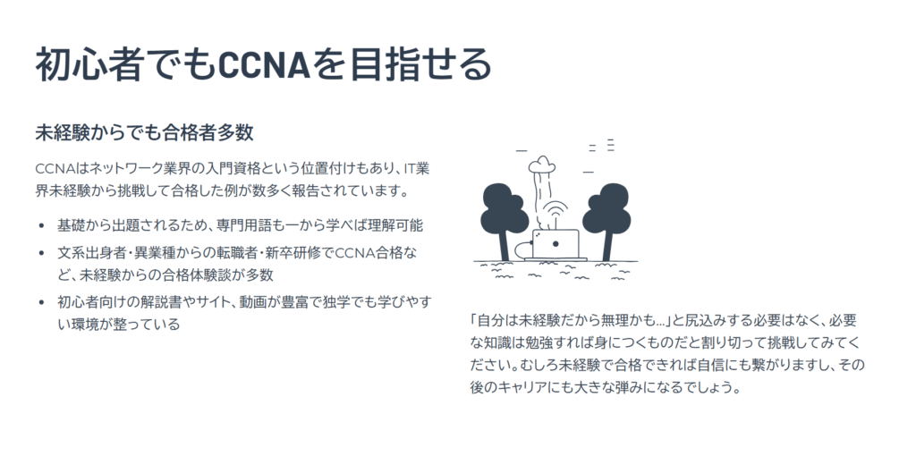 初心者でもCCNAを目指せる
未経験からでも合格者多数
CCNAはネットワーク業界の入門資格という位置付けもあり、IT業界未経験から挑戦して合格した例が数多く報告されています。
基礎から出題されるため、専門用語も一から学べば理解可能
文系出身者・異業種からの転職者・新卒研修でCCNA合格など、未経験からの合格体験談が多数
初心者向けの解説書やサイト、動画が豊富で独学でも学びやすい環境が整っている
「自分は未経験だから無理かも…」と尻込みする必要はなく、必要な知識は勉強すれば身につくものだと割り切って挑戦してみてください。むしろ未経験で合格できれば自信にも繋がりますし、その後のキャリアにも大きな弾みになるでしょう。