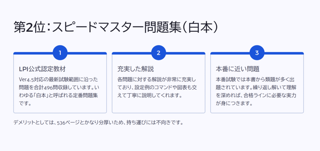 第2位:スピードマスター問題集(白本)
LPI公式認定教材
Ver4.5対応の最新試験範囲に沿った問題を合計496問収録しています。いわゆる「白本」と呼ばれる定番問題集です。
充実した解説
各問題に対する解説が非常に充実しており、設定例のコマンドや図表も交えて丁寧に説明してくれます。
本番に近い問題
本番試験では本書から類題が多く出題されています。繰り返し解いて理解を深めれば、合格ラインに必要な実力が身につきます。
デメリットとしては、536ページとかなり分厚いため、持ち運びには不向きです。