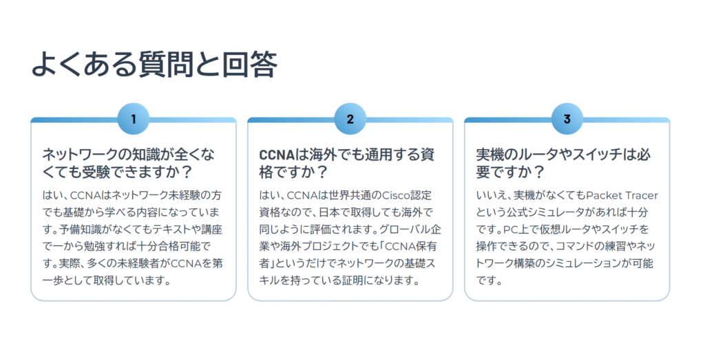 よくある質問と回答
ネットワークの知識が全くなくても受験できますか?
はい、CCNAはネットワーク未経験の方でも基礎から学べる内容になっています。予備知識がなくてもテキストや講座で一から勉強すれば十分合格可能です。実際、多くの未経験者がCCNAを第一歩として取得しています。
CCNAは海外でも通用する資格ですか?
はい、CCNAは世界共通のCisco認定資格なので、日本で取得しても海外で同じように評価されます。グローバル企業や海外プロジェクトでも「CCNA保有者」というだけでネットワークの基礎スキルを持っている証明になります。
実機のルータやスイッチは必要ですか?
いいえ、実機がなくてもPacket Tracerという公式シミュレータがあれば十分です。PC上で仮想ルータやスイッチを操作できるので、コマンドの練習やネットワーク構築のシミュレーションが可能です。