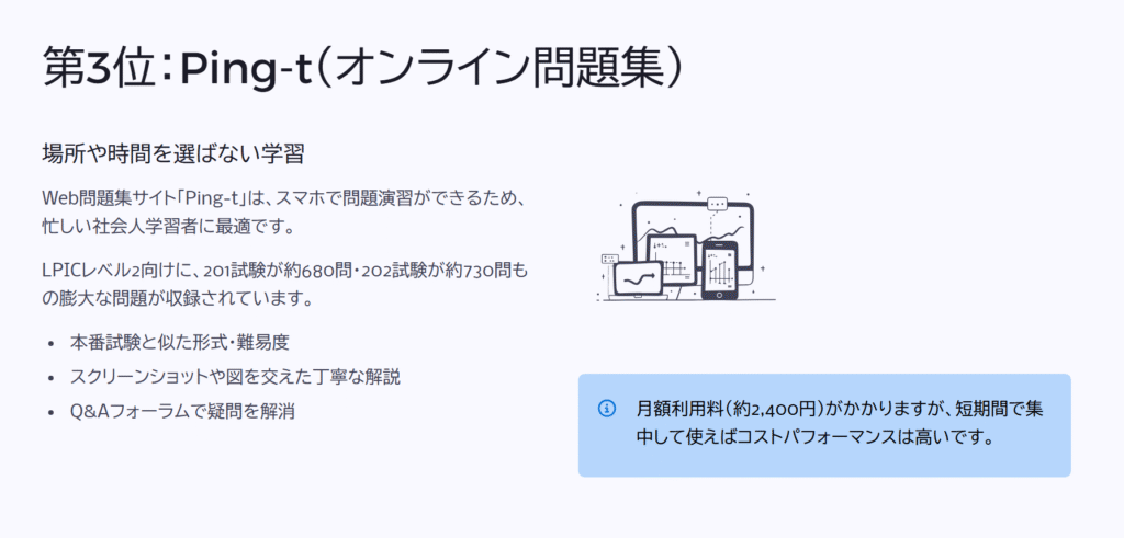 第3位:Ping-t(オンライン問題集)
場所や時間を選ばない学習
Web問題集サイト「Ping-t」は、スマホで問題演習ができるため、忙しい社会人学習者に最適です。
LPICレベル2向けに、201試験が約680問・202試験が約730問もの膨大な問題が収録されています。
本番試験と似た形式・難易度
スクリーンショットや図を交えた丁寧な解説
Q&Aフォーラムで疑問を解消
月額利用料(約2,400円)がかかりますが、短期間で集中して使えばコストパフォーマンスは高いです。