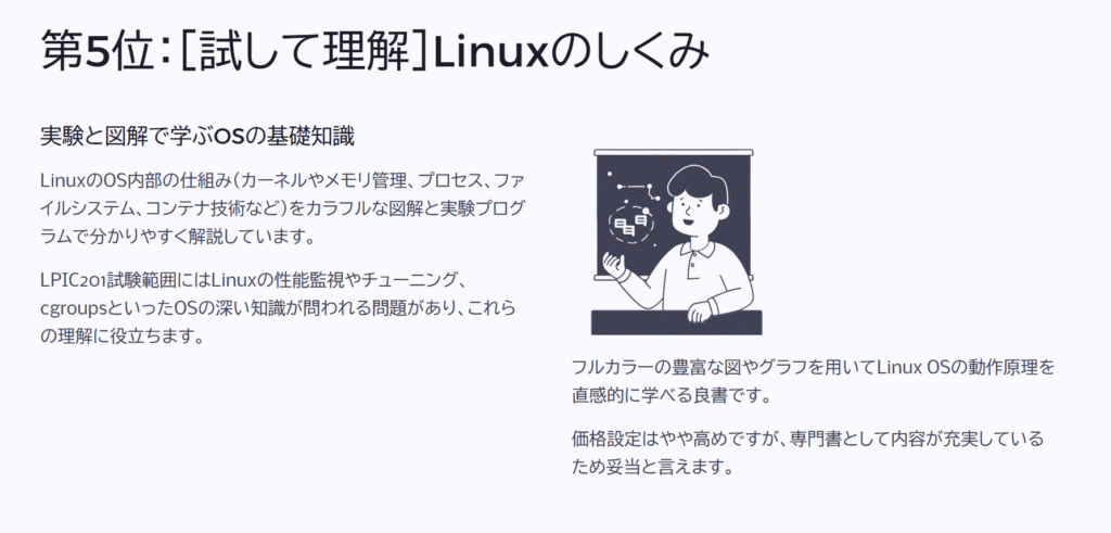 第5位：［試して理解］Linuxのしくみ

実験と図解で学ぶOSの基礎知識

LinuxのOS内部の仕組み（カーネルやメモリ管理、プロセス、ファイルシステム、コンテナ技術など）をカラフルな図解と実験プログラムで分かりやすく解説しています。

LPIC201試験範囲にはLinuxの性能監視やチューニング、cgroupsといったOSの深い知識が問われる問題があり、これらの理解に役立ちます。

フルカラーの豊富な図やグラフを用いてLinux OSの動作原理を直感的に学べる良書です。

価格設定はやや高めですが、専門書として内容が充実しているため妥当と言えます。