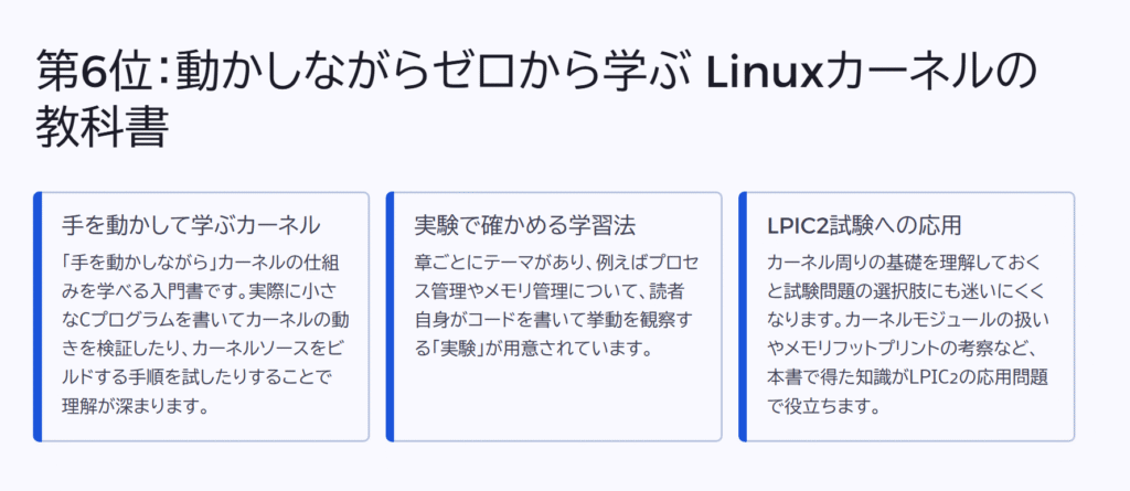 第6位:動かしながらゼロから学ぶ Linuxカーネルの教科書
手を動かして学ぶカーネル
「手を動かしながら」カーネルの仕組みを学べる入門書です。実際に小さなCプログラムを書いてカーネルの動きを検証したり、カーネルソースをビルドする手順を試したりすることで理解が深まります。
実験で確かめる学習法
章ごとにテーマがあり、例えばプロセス管理やメモリ管理について、読者自身がコードを書いて挙動を観察する「実験」が用意されています。
LPIC2試験への応用
カーネル周りの基礎を理解しておくと試験問題の選択肢にも迷いにくくなります。カーネルモジュールの扱いやメモリフットプリントの考察など、本書で得た知識がLPIC2の応用問題で役立ちます。
