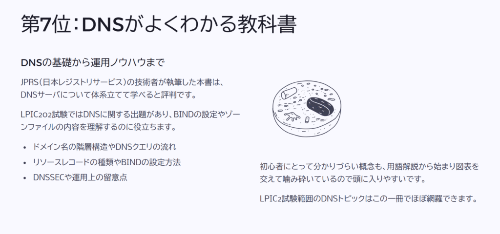 第7位:DNSがよくわかる教科書
DNSの基礎から運用ノウハウまで
JPRS(日本レジストリサービス)の技術者が執筆した本書は、DNSサーバについて体系立てて学べると評判です。
LPIC202試験ではDNSに関する出題があり、BINDの設定やゾーンファイルの内容を理解するのに役立ちます。
ドメイン名の階層構造やDNSクエリの流れ
リソースレコードの種類やBINDの設定方法
DNSSECや運用上の留意点
初心者にとって分かりづらい概念も、用語解説から始まり図表を交えて噛み砕いているので頭に入りやすいです。
LPIC2試験範囲のDNSトピックはこの一冊でほぼ網羅できます。