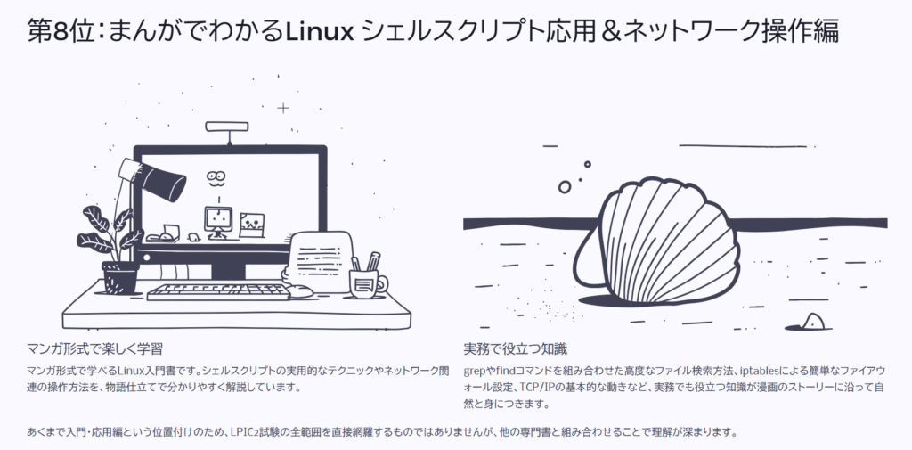 第8位:まんがでわかるLinux シェルスクリプト応用&ネットワーク操作編
マンガ形式で楽しく学習
マンガ形式で学べるLinux入門書です。シェルスクリプトの実用的なテクニックやネットワーク関連の操作方法を、物語仕立てで分かりやすく解説しています。
実務で役立つ知識
grepやfindコマンドを組み合わせた高度なファイル検索方法、iptablesによる簡単なファイアウォール設定、TCP/IPの基本的な動きなど、実務でも役立つ知識が漫画のストーリーに沿って自然と身につきます。
あくまで入門・応用編という位置付けのため、LPIC2試験の全範囲を直接網羅するものではありませんが、他の専門書と組み合わせることで理解が深まります。
