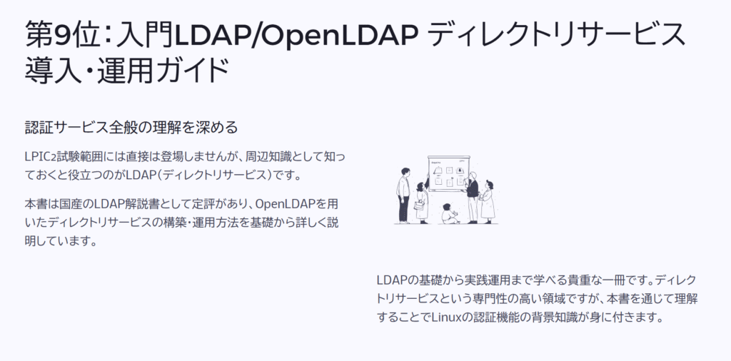 第9位:入門LDAP/OpenLDAP ディレクトリサービス導入・運用ガイド
認証サービス全般の理解を深める
LPIC2試験範囲には直接は登場しませんが、周辺知識として知っておくと役立つのがLDAP(ディレクトリサービス)です。
本書は国産のLDAP解説書として定評があり、OpenLDAPを用いたディレクトリサービスの構築・運用方法を基礎から詳しく説明しています。
LDAPの基礎から実践運用まで学べる貴重な一冊です。ディレクトリサービスという専門性の高い領域ですが、本書を通じて理解することでLinuxの認証機能の背景知識が身に付きます。