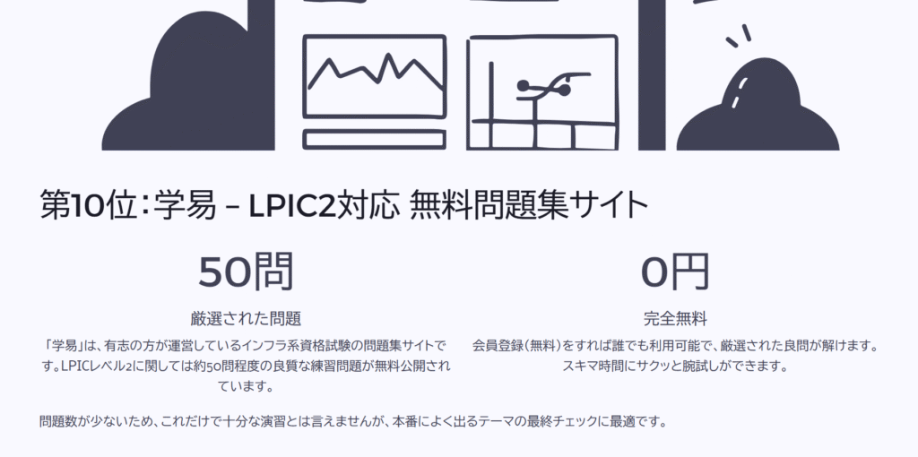 第10位:学易 – LPIC2対応 無料問題集サイト
厳選された問題
「学易」は、有志の方が運営しているインフラ系資格試験の問題集サイトです。LPICレベル2に関しては約50問程度の良質な練習問題が無料公開されています。
完全無料
会員登録(無料)をすれば誰でも利用可能で、厳選された良問が解けます。スキマ時間にサクッと腕試しができます。
問題数が少ないため、これだけで十分な演習とは言えませんが、本番によく出るテーマの最終チェックに最適です。