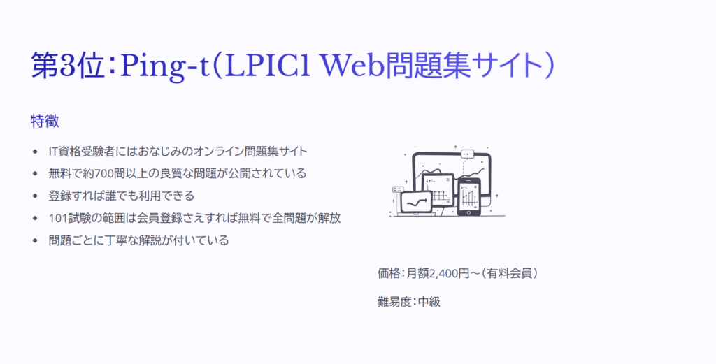第3位:Ping-t(LPIC1 Web問題集サイト)
特徴
IT資格受験者にはおなじみのオンライン問題集サイト
無料で約700問以上の良質な問題が公開されている
登録すれば誰でも利用できる
101試験の範囲は会員登録さえすれば無料で全問題が解放
問題ごとに丁寧な解説が付いている
価格:月額2,400円~(有料会員)
難易度:中級