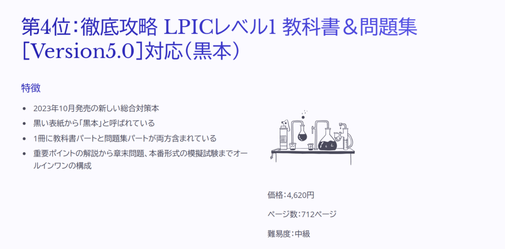 第4位：徹底攻略 LPICレベル1 教科書＆問題集［Version5.0］対応（黒本）

特徴

2023年10月発売の新しい総合対策本

黒い表紙から「黒本」と呼ばれている

1冊に教科書パートと問題集パートが両方含まれている

重要ポイントの解説から章末問題、本番形式の模擬試験までオールインワンの構成

価格：4,620円

ページ数：712ページ

難易度：中級